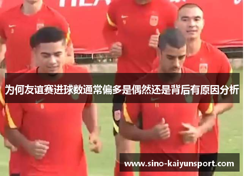 为何友谊赛进球数通常偏多是偶然还是背后有原因分析