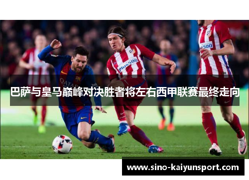 巴萨与皇马巅峰对决胜者将左右西甲联赛最终走向