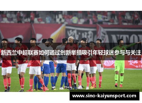 新西兰中超联赛如何通过创新举措吸引年轻球迷参与与关注 新西兰中超联赛如何通过创新举措吸引年轻球迷参与与关注