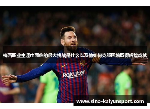 梅西职业生涯中面临的最大挑战是什么以及他如何克服困境取得辉煌成就 梅西职业生涯中面临的最大挑战是什么以及他如何克服困境取得辉煌成就