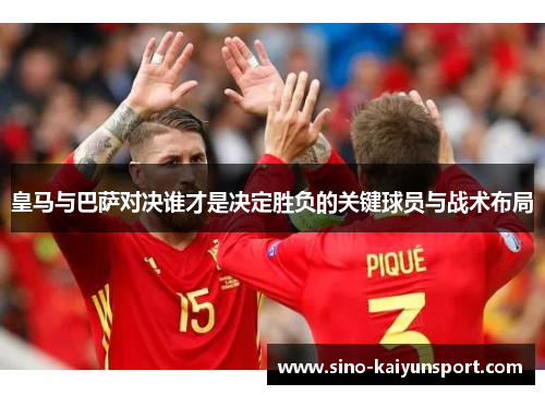 皇马与巴萨对决谁才是决定胜负的关键球员与战术布局 皇马与巴萨对决谁才是决定胜负的关键球员与战术布局