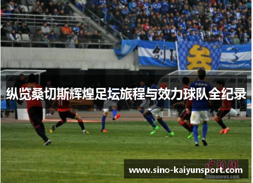 纵览桑切斯辉煌足坛旅程与效力球队全纪录 纵览桑切斯辉煌足坛旅程与效力球队全纪录