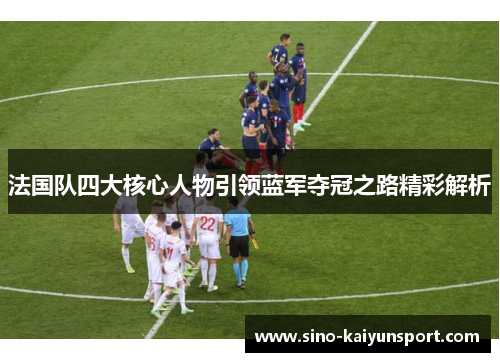 法国队四大核心人物引领蓝军夺冠之路精彩解析 法国队四大核心人物引领蓝军夺冠之路精彩解析
