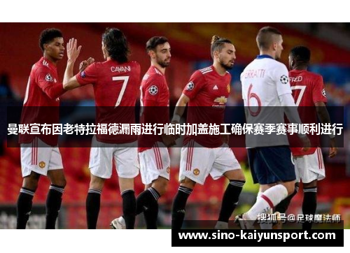 曼联宣布因老特拉福德漏雨进行临时加盖施工确保赛季赛事顺利进行 曼联宣布因老特拉福德漏雨进行临时加盖施工确保赛季赛事顺利进行