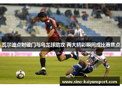 瓦尔迪点射破门与乌龙球助攻 两大精彩瞬间成比赛焦点 瓦尔迪点射破门与乌龙球助攻 两大精彩瞬间成比赛焦点