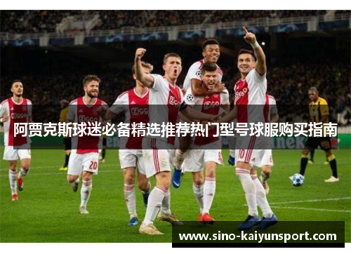阿贾克斯球迷必备精选推荐热门型号球服购买指南 阿贾克斯球迷必备精选推荐热门型号球服购买指南
