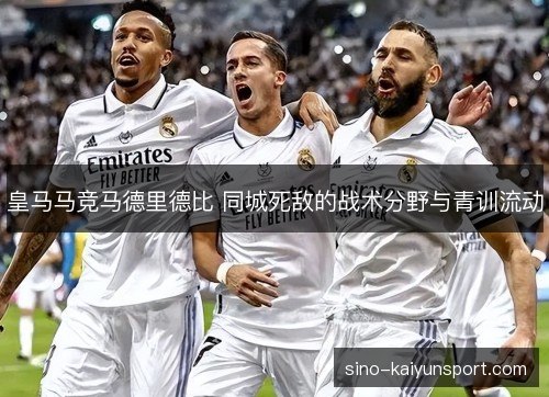 皇马马竞马德里德比 同城死敌的战术分野与青训流动